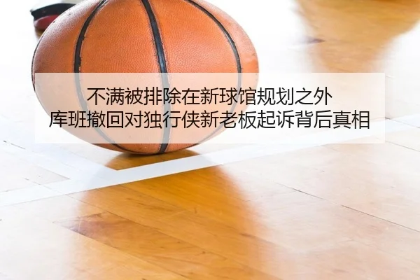不满被排除在新球馆规划之外 库班撤回对独行侠新老板起诉背后真相